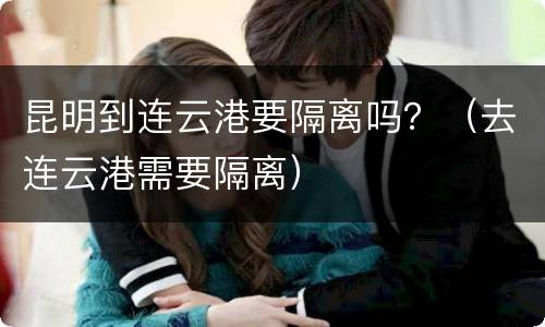 昆明到连云港要隔离吗？（去连云港需要隔离）