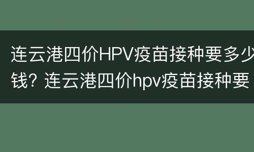 连云港四价HPV疫苗接种要多少钱? 连云港四价hpv疫苗接种要多少钱一次