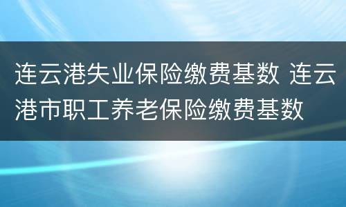 连云港失业保险缴费基数 连云港市职工养老保险缴费基数