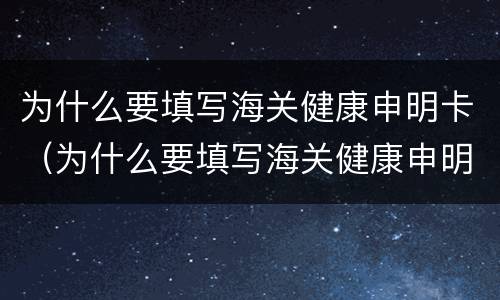 为什么要填写海关健康申明卡（为什么要填写海关健康申明卡呢）