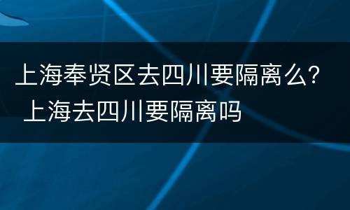 上海奉贤区去四川要隔离么？ 上海去四川要隔离吗