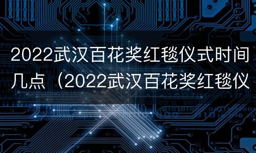 2022武汉百花奖红毯仪式时间几点（2022武汉百花奖红毯仪式时间几点结束）