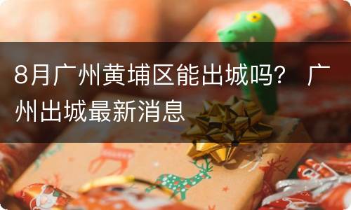 8月广州黄埔区能出城吗？ 广州出城最新消息