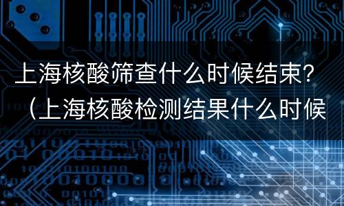 上海核酸筛查什么时候结束？（上海核酸检测结果什么时候出）