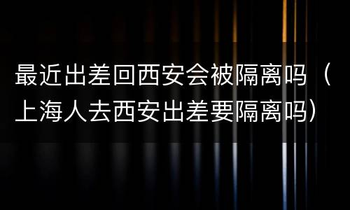 最近出差回西安会被隔离吗（上海人去西安出差要隔离吗）
