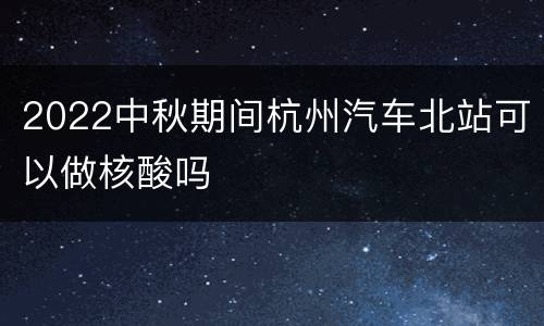2022中秋期间杭州汽车北站可以做核酸吗