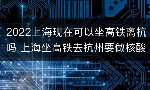 2022上海现在可以坐高铁离杭吗 上海坐高铁去杭州要做核酸检测吗