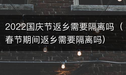 2022国庆节返乡需要隔离吗（春节期间返乡需要隔离吗）