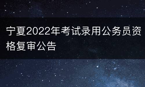 宁夏2022年考试录用公务员资格复审公告