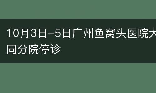 10月3日-5日广州鱼窝头医院大同分院停诊