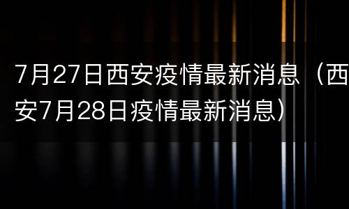 7月27日西安疫情最新消息（西安7月28日疫情最新消息）