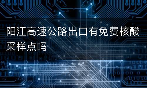 阳江高速公路出口有免费核酸采样点吗