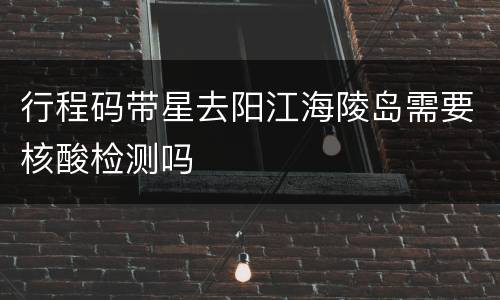 行程码带星去阳江海陵岛需要核酸检测吗
