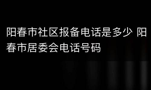 阳春市社区报备电话是多少 阳春市居委会电话号码