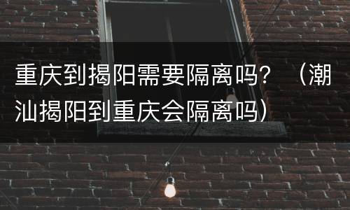 重庆到揭阳需要隔离吗？（潮汕揭阳到重庆会隔离吗）
