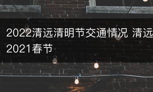 2022清远清明节交通情况 清远2021春节