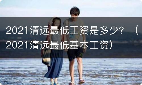 2021清远最低工资是多少？（2021清远最低基本工资）