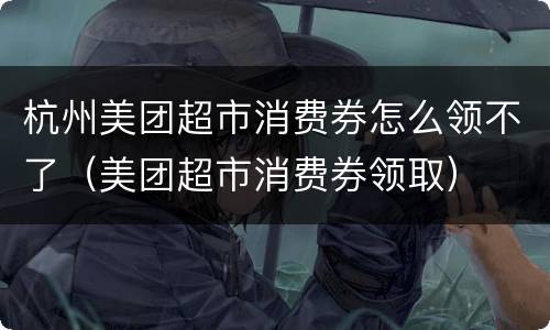 杭州美团超市消费券怎么领不了（美团超市消费券领取）