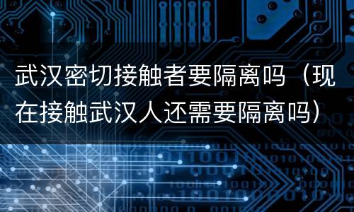 武汉密切接触者要隔离吗（现在接触武汉人还需要隔离吗）