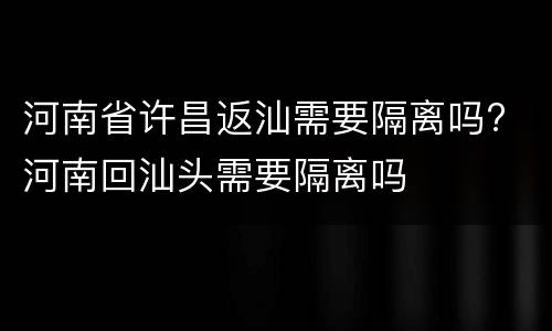 河南省许昌返汕需要隔离吗? 河南回汕头需要隔离吗
