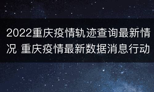 2022重庆疫情轨迹查询最新情况 重庆疫情最新数据消息行动轨迹