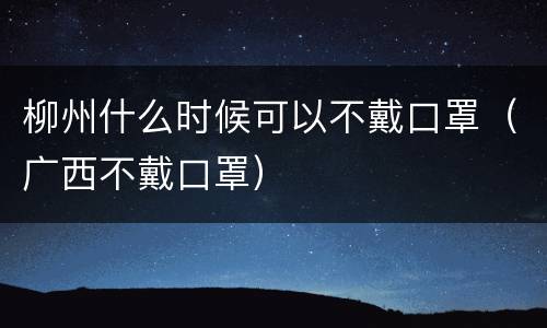柳州什么时候可以不戴口罩（广西不戴口罩）