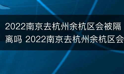 2022南京去杭州余杭区会被隔离吗 2022南京去杭州余杭区会被隔离吗现在