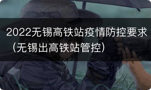 2022无锡高铁站疫情防控要求（无锡出高铁站管控）