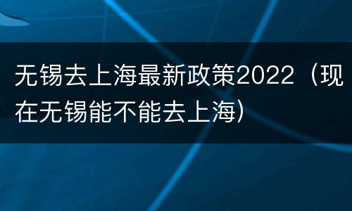 无锡去上海最新政策2022（现在无锡能不能去上海）
