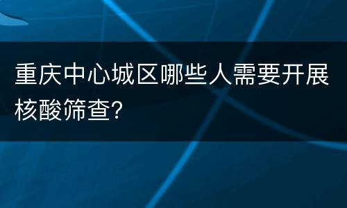 重庆中心城区哪些人需要开展核酸筛查？