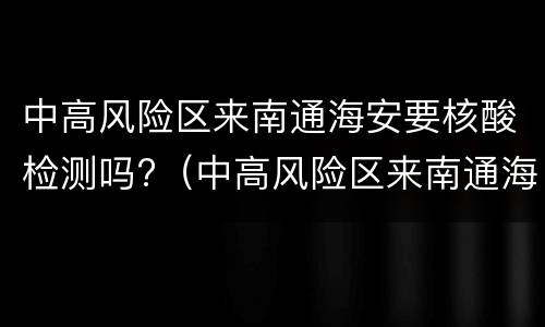中高风险区来南通海安要核酸检测吗?（中高风险区来南通海安要核酸检测吗现在）