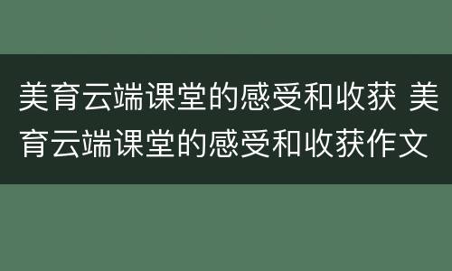 美育云端课堂的感受和收获 美育云端课堂的感受和收获作文