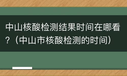 中山核酸检测结果时间在哪看?（中山市核酸检测的时间）