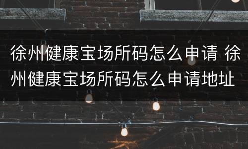 徐州健康宝场所码怎么申请 徐州健康宝场所码怎么申请地址怎么改
