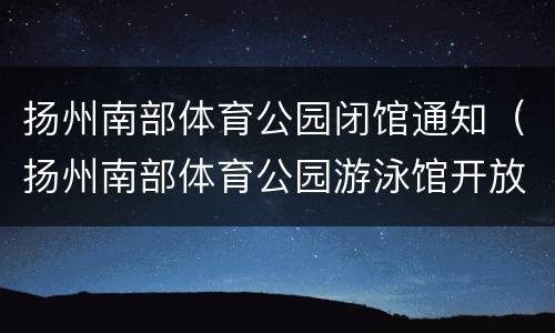 扬州南部体育公园闭馆通知（扬州南部体育公园游泳馆开放时间）