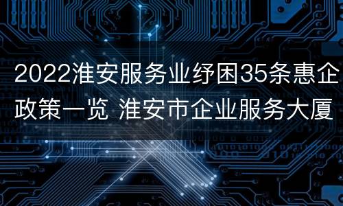 2022淮安服务业纾困35条惠企政策一览 淮安市企业服务大厦地址