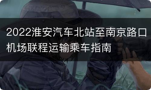 2022淮安汽车北站至南京路口机场联程运输乘车指南