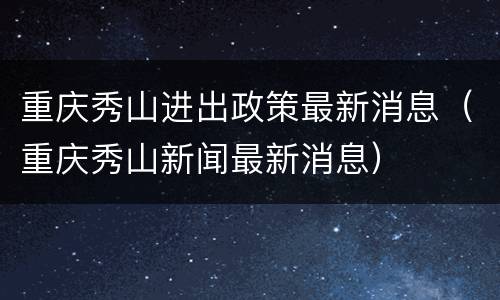 重庆秀山进出政策最新消息（重庆秀山新闻最新消息）