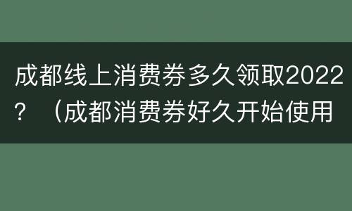 成都线上消费券多久领取2022？（成都消费券好久开始使用）