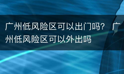 广州低风险区可以出门吗？ 广州低风险区可以外出吗
