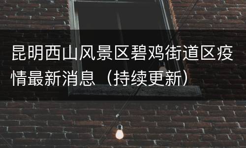 昆明西山风景区碧鸡街道区疫情最新消息（持续更新）