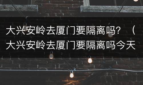 大兴安岭去厦门要隔离吗？（大兴安岭去厦门要隔离吗今天）