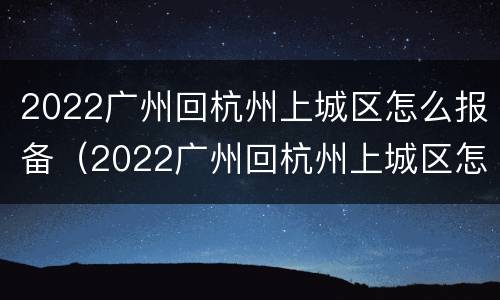 2022广州回杭州上城区怎么报备（2022广州回杭州上城区怎么报备疫情）