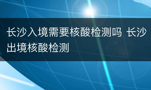 长沙入境需要核酸检测吗 长沙出境核酸检测