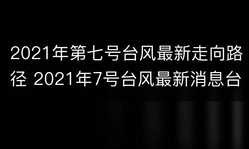 2021年第七号台风最新走向路径 2021年7号台风最新消息台风路径