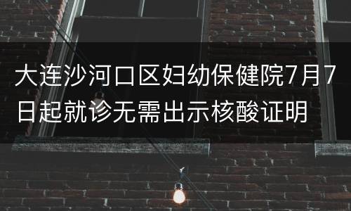大连沙河口区妇幼保健院7月7日起就诊无需出示核酸证明