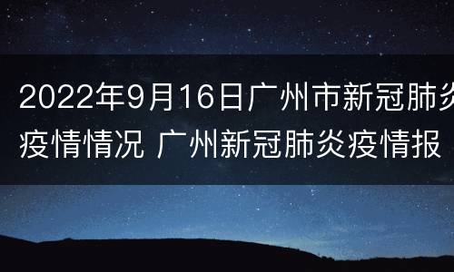 2022年9月16日广州市新冠肺炎疫情情况 广州新冠肺炎疫情报告