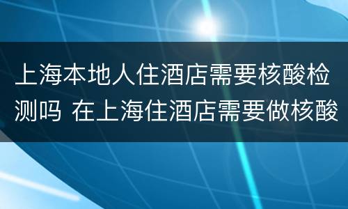 上海本地人住酒店需要核酸检测吗 在上海住酒店需要做核酸检测吗?