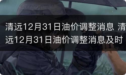 清远12月31日油价调整消息 清远12月31日油价调整消息及时间