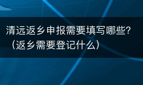 清远返乡申报需要填写哪些？（返乡需要登记什么）